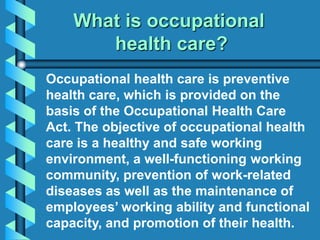 What is occupational
health care?
Occupational health care is preventive
health care, which is provided on the
basis of the Occupational Health Care
Act. The objective of occupational health
care is a healthy and safe working
environment, a well-functioning working
community, prevention of work-related
diseases as well as the maintenance of
employees’ working ability and functional
capacity, and promotion of their health.
 