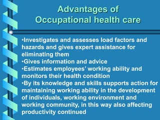 Advantages of
Occupational health care
•Investigates and assesses load factors and
hazards and gives expert assistance for
eliminating them
•Gives information and advice
•Estimates employees’ working ability and
monitors their health condition
•By its knowledge and skills supports action for
maintaining working ability in the development
of individuals, working environment and
working community, in this way also affecting
productivity continued
 