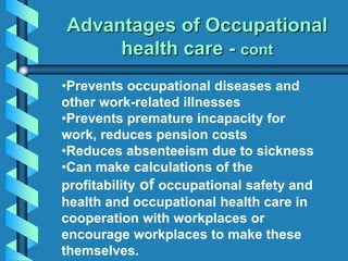 •Prevents occupational diseases and
other work-related illnesses
•Prevents premature incapacity for
work, reduces pension costs
•Reduces absenteeism due to sickness
•Can make calculations of the
profitability of occupational safety and
health and occupational health care in
cooperation with workplaces or
encourage workplaces to make these
themselves.
Advantages of Occupational
health care - cont
 