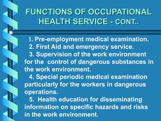 FUNCTIONS OF OCCUPATIONAL
HEALTH SERVICE - CONT..
1. Pre-employment medical examination.
2. First Aid and emergency service.
3. Supervision of the work environment
for the control of dangerous substances in
the work environment.
4. Special periodic medical examination
particularly for the workers in dangerous
operations.
5. Health education for disseminating
information on specific hazards and risks
in the work environment.
 