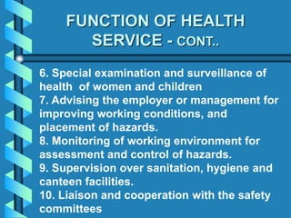 6. Special examination and surveillance of
health of women and children
7. Advising the employer or management for
improving working conditions, and
placement of hazards.
8. Monitoring of working environment for
assessment and control of hazards.
9. Supervision over sanitation, hygiene and
canteen facilities.
10. Liaison and cooperation with the safety
committees
FUNCTION OF HEALTH
SERVICE - CONT..
 