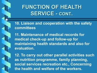 FUNCTION OF HEALTH
SERVICE - CONT..
10. Liaison and cooperation with the safety
committees
11. Maintenance of medical records for
medical check-up and follow-up for
maintaining health standards and also for
evaluation.
12. To carry out other parallel activities such
as nutrition programme, family planning,
social services recreation etc., Concerning
the health and welfare of the workers.
 