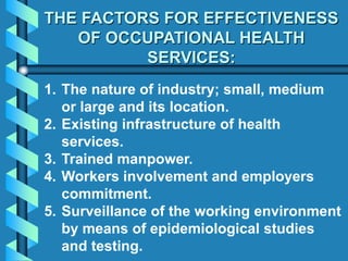 THE FACTORS FOR EFFECTIVENESS
OF OCCUPATIONAL HEALTH
SERVICES:
1. The nature of industry; small, medium
or large and its location.
2. Existing infrastructure of health
services.
3. Trained manpower.
4. Workers involvement and employers
commitment.
5. Surveillance of the working environment
by means of epidemiological studies
and testing.
 