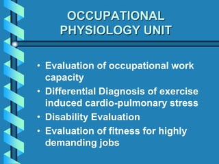 OCCUPATIONAL
PHYSIOLOGY UNIT
• Evaluation of occupational work
capacity
• Differential Diagnosis of exercise
induced cardio-pulmonary stress
• Disability Evaluation
• Evaluation of fitness for highly
demanding jobs
 
