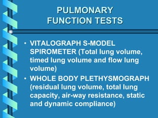 PULMONARY
FUNCTION TESTS
• VITALOGRAPH S-MODEL
SPIROMETER (Total lung volume,
timed lung volume and flow lung
volume)
• WHOLE BODY PLETHYSMOGRAPH
(residual lung volume, total lung
capacity, air-way resistance, static
and dynamic compliance)
 