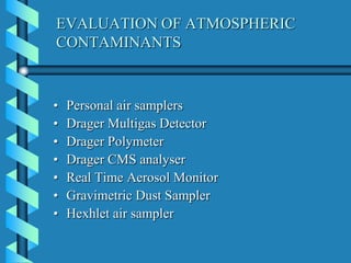 EVALUATION OF ATMOSPHERIC
CONTAMINANTS
• Personal air samplers
• Drager Multigas Detector
• Drager Polymeter
• Drager CMS analyser
• Real Time Aerosol Monitor
• Gravimetric Dust Sampler
• Hexhlet air sampler
 