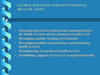GLOBAL STRATEGY FOR OCCUPATIONAL
HEALTH –CONT..
• Strengthening of international and national policies
for health at work and development of policy tools
• Developing healthy working environment
• Developing healthy work practices and promoting
health at work
• Strengthening occupational health services
• Establishing support services for occupational health
 