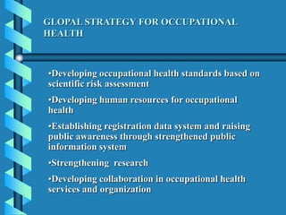 •Developing occupational health standards based on
scientific risk assessment
•Developing human resources for occupational
health
•Establishing registration data system and raising
public awareness through strengthened public
information system
•Strengthening research
•Developing collaboration in occupational health
services and organization
GLOPAL STRATEGY FOR OCCUPATIONAL
HEALTH
 