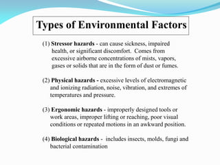 Types of Environmental Factors
(1) Stressor hazards - can cause sickness, impaired
health, or significant discomfort. Comes from
excessive airborne concentrations of mists, vapors,
gases or solids that are in the form of dust or fumes.
(2) Physical hazards - excessive levels of electromagnetic
and ionizing radiation, noise, vibration, and extremes of
temperatures and pressure.
(3) Ergonomic hazards - improperly designed tools or
work areas, improper lifting or reaching, poor visual
conditions or repeated motions in an awkward position.
(4) Biological hazards - includes insects, molds, fungi and
bacterial contamination
 