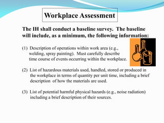 Workplace Assessment
The IH shall conduct a baseline survey. The baseline
will include, as a minimum, the following information:
(1) Description of operations within work area (e.g.,
welding, spray painting). Must carefully describe
time course of events occurring within the workplace.
(2) List of hazardous materials used, handled, stored or produced in
the workplace in terms of quantity per unit time, including a brief
description of how the materials are used.
(3) List of potential harmful physical hazards (e.g., noise radiation)
including a brief description of their sources.
 