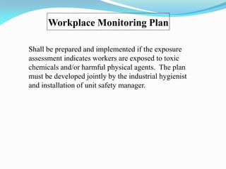 Workplace Monitoring Plan
Shall be prepared and implemented if the exposure
assessment indicates workers are exposed to toxic
chemicals and/or harmful physical agents. The plan
must be developed jointly by the industrial hygienist
and installation of unit safety manager.
 