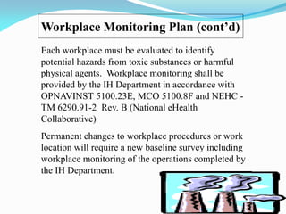 Workplace Monitoring Plan (cont’d)
Each workplace must be evaluated to identify
potential hazards from toxic substances or harmful
physical agents. Workplace monitoring shall be
provided by the IH Department in accordance with
OPNAVINST 5100.23E, MCO 5100.8F and NEHC -
TM 6290.91-2 Rev. B (National eHealth
Collaborative)
Permanent changes to workplace procedures or work
location will require a new baseline survey including
workplace monitoring of the operations completed by
the IH Department.
 