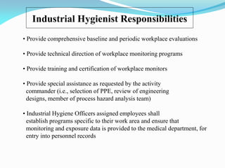 Industrial Hygienist Responsibilities
• Provide comprehensive baseline and periodic workplace evaluations
• Provide technical direction of workplace monitoring programs
• Provide training and certification of workplace monitors
• Provide special assistance as requested by the activity
commander (i.e., selection of PPE, review of engineering
designs, member of process hazard analysis team)
• Industrial Hygiene Officers assigned employees shall
establish programs specific to their work area and ensure that
monitoring and exposure data is provided to the medical department, for
entry into personnel records
 