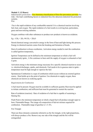 Module V (12 Hours)
Industrial fire protection: - Fire chemistry-classification of fires-fire prevention activities-fire
risks - fire load -contributing factors to industrial fires-fire detection-industrial fire protection
systems.
Fire:
Fire is the rapid oxidation of any combustible material. It is a chemical reaction involving
fuel, heat, and oxygen. The rapid oxidation of a fuel results in evolving heat, particulates,
gases and non-ionizing radiation.
Oxygen combines with other substances to produce new products is known as oxidation.
Eg: - CH4 + 2O2  CO2 + 2H2O
Stored chemical energy converted to energy in the form of heat and light during this process.
Energy in chemical reaction comes from the breaking and formation of bonds.
Heat of combustion is always exothermic. Activation energy needed to start the combustion
is called ignition temperature.
Ignition Temperature can be defined as the minimum temperature at which a fuel will
spontaneously ignite. A fire continues to burn until the supply of oxygen is exhausted or fuel
is gone.
Activation energy is the minimum energy necessary for a specific chemical reaction to occur
i.e. electrical discharges, sparks, and chemicals. Fuel needs to be in gaseous state to ignite –
temperature must be high enough to vaporize the fuel.
Spontaneous Combustion is a type of combustion which occurs without an external ignition
source. Heat builds up to the point of ignition. Use chemicals to supply oxygen, these
chemicals are known as oxidizing agents.
Requirements for Combustion
A fuel must be present. Oxygen must be available in sufficient quantity Heat must be applied
to initiate combustion, and sufficient heat must be generated to sustain the reaction.
Rate of oxidation (reaction): Rate of oxidation of a fuel that is capable of sustaining a
flaming fire.
Flash Point is the minimum temperature at which a liquid fuel will produce enough vapor to
burn. Flammable Range: The (range of) composition of fuel-air mixture required for
combustion. Flammable range of gasoline is 1.3- 6%.
Fire Triangle
There are three elements commonly referred to as the fire triangle, in the right proportions,
will always produce a fire. Remove any one side of the triangle and the fire will be
extinguished.
 