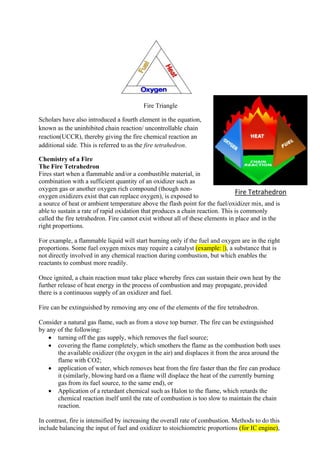 Fire Triangle
Scholars have also introduced a fourth element in the equation,
known as the uninhibited chain reaction/ uncontrollable chain
reaction(UCCR), thereby giving the fire chemical reaction an
additional side. This is referred to as the fire tetrahedron.
Chemistry of a Fire
The Fire Tetrahedron
Fires start when a flammable and/or a combustible material, in
combination with a sufficient quantity of an oxidizer such as
oxygen gas or another oxygen rich compound (though non-
oxygen oxidizers exist that can replace oxygen), is exposed to
a source of heat or ambient temperature above the flash point for the fuel/oxidizer mix, and is
able to sustain a rate of rapid oxidation that produces a chain reaction. This is commonly
called the fire tetrahedron. Fire cannot exist without all of these elements in place and in the
right proportions.
For example, a flammable liquid will start burning only if the fuel and oxygen are in the right
proportions. Some fuel oxygen mixes may require a catalyst (example: |), a substance that is
not directly involved in any chemical reaction during combustion, but which enables the
reactants to combust more readily.
Once ignited, a chain reaction must take place whereby fires can sustain their own heat by the
further release of heat energy in the process of combustion and may propagate, provided
there is a continuous supply of an oxidizer and fuel.
Fire can be extinguished by removing any one of the elements of the fire tetrahedron.
Consider a natural gas flame, such as from a stove top burner. The fire can be extinguished
by any of the following:
 turning off the gas supply, which removes the fuel source;
 covering the flame completely, which smothers the flame as the combustion both uses
the available oxidizer (the oxygen in the air) and displaces it from the area around the
flame with CO2;
 application of water, which removes heat from the fire faster than the fire can produce
it (similarly, blowing hard on a flame will displace the heat of the currently burning
gas from its fuel source, to the same end), or
 Application of a retardant chemical such as Halon to the flame, which retards the
chemical reaction itself until the rate of combustion is too slow to maintain the chain
reaction.
In contrast, fire is intensified by increasing the overall rate of combustion. Methods to do this
include balancing the input of fuel and oxidizer to stoichiometric proportions (for IC engine),
Fire Tetrahedron
 