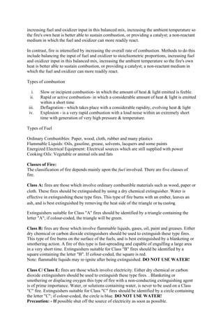 increasing fuel and oxidizer input in this balanced mix, increasing the ambient temperature so
the fire's own heat is better able to sustain combustion, or providing a catalyst; a non-reactant
medium in which the fuel and oxidizer can more readily react.
In contrast, fire is intensified by increasing the overall rate of combustion. Methods to do this
include balancing the input of fuel and oxidizer to stoichiometric proportions, increasing fuel
and oxidizer input in this balanced mix, increasing the ambient temperature so the fire's own
heat is better able to sustain combustion, or providing a catalyst; a non-reactant medium in
which the fuel and oxidizer can more readily react.
Types of combustion
i. Slow or incipient combustion- in which the amount of heat & light emitted is feeble.
ii. Rapid or active combustion- in which a considerable amount of heat & light is emitted
within a short time
iii. Deflagration - which takes place with a considerable rapidity, evolving heat & light
iv. Explosion - is a very rapid combustion with a loud noise within an extremely short
time with generation of very high pressure & temperature.
Types of Fuel
Ordinary Combustibles: Paper, wood, cloth, rubber and many plastics
Flammable Liquids: Oils, gasoline, grease, solvents, lacquers and some paints
Energized Electrical Equipment: Electrical sources which are still supplied with power
Cooking Oils: Vegetable or animal oils and fats
Classes of Fire:
The classification of fire depends mainly upon the fuel involved. There are five classes of
fire.
Class A: fires are those which involve ordinary combustible materials such as wood, paper or
cloth. These fires should be extinguished by using a dry chemical extinguisher. Water is
effective in extinguishing these type fires. This type of fire burns with an ember, leaves an
ash, and is best extinguished by removing the heat side of the triangle or by cooling.
Extinguishers suitable for Class "A" fires should be identified by a triangle containing the
letter "A"; if colour-coded, the triangle will be green.
Class B: fires are those which involve flammable liquids, gases, oil, paint and greases. Either
dry chemical or carbon dioxide extinguishers should be used to extinguish these type fires.
This type of fire burns on the surface of the fuels, and is best extinguished by a blanketing or
smothering action. A fire of this type is fast-spreading and capable of engulfing a large area
in a very short time. Extinguishers suitable for Class "B" fires should be identified by a
square containing the letter "B". If colour-coded, the square is red.
Note: flammable liquids may re‐ignite after being extinguished. DO NOT USE WATER!
Class C/ Class E: fires are those which involve electricity. Either dry chemical or carbon
dioxide extinguishers should be used to extinguish these type fires. . Blanketing or
smothering or displacing oxygen this type of fire with a non-conducting extinguishing agent
is of prime importance. Water, or solutions containing water, is never to be used on a Class
"C" fire. Extinguishers suitable for Class "C" fires should be identified by a circle containing
the letter "C"; if colour-coded, the circle is blue. DO NOT USE WATER!
Precaution: - If possible shut off the source of electricity as soon as possible.
 