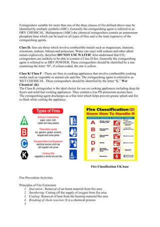 Extinguishers suitable for more than one of the three classes of fire defined above may be
identified by multiple symbols (ABC). Generally the extinguishing agent is referred to as
DRY CHEMICAL. Multipurpose (ABC) dry chemical extinguishers contain an ammonium
phosphate base which can be used on all types of fires and is the least expensive of the
extinguishing agents.
Class D: fires are those which involve combustible metals such as magnesium, titanium,
zirconium, sodium, lithium and potassium. Water can react with sodium and other alkali
metals explosively, therefore DO NOT USE WATER! Also understand that CO2
extinguishers are unlikely to be able to contain a Class D fire. Generally the extinguishing
agent is referred to as DRY POWDER. These extinguishers should be identified by a star
containing the letter “D”, if colour-coded, the star is yellow.
Class K/ Class F –These are fires in cooking appliances that involve combustible cooking
media such as vegetable or animal oils and fats. The extinguishing agent is referred to as
WET CHEMICAL. These extinguishers should be identified by the letter “K.” Wet
Chemical (K)
The Class K extinguisher is the ideal choice for use on cooking appliances including deep fat
fryers and solid fuel cooking appliances. They contain a low PH potassium acetate base.
The extinguishing agent discharges as a fine mist which helps prevent grease splash and fire
re-flash while cooling the appliance.
Fire Classification UK base
Fire Prevention Activities
Principles of Fire Extinction
1. Starvation : Removal of un-burnt material from fire area
2. Smothering: Cutting off the supply of oxygen from fire area
3. Cooling: Removal of heat from the burning material/fire area
4. Breaking of chain reaction: It is a chemical process
5.
 