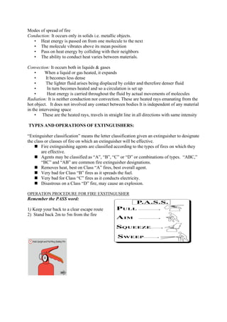 Modes of spread of fire
Conduction: It occurs only in solids i.e. metallic objects.
• Heat energy is passed on from one molecule to the next
• The molecule vibrates above its mean position
• Pass on heat energy by colliding with their neighbors
• The ability to conduct heat varies between materials.
Convection: It occurs both in liquids & gases
• When a liquid or gas heated, it expands
• It becomes less dense
• The lighter fluid arises being displaced by colder and therefore denser fluid
• In turn becomes heated and so a circulation is set up
• Heat energy is carried throughout the fluid by actual movements of molecules
Radiation: It is neither conduction nor convection. These are heated rays emanating from the
hot object. It does not involved any contact between bodies It is independent of any material
in the intervening space
• These are the heated rays, travels in straight line in all directions with same intensity
TYPES AND OPERATIONS OF EXTINGUISHERS:
“Extinguisher classification” means the letter classification given an extinguisher to designate
the class or classes of fire on which an extinguisher will be effective.
 Fire extinguishing agents are classified according to the types of fires on which they
are effective.
 Agents may be classified as “A”, “B”, “C” or “D” or combinations of types. “ABC,”
“BC” and “AB” are common fire extinguisher designations.
 Removes heat, best on Class “A” fires, best overall agent.
 Very bad for Class “B” fires as it spreads the fuel.
 Very bad for Class “C” fires as it conducts electricity.
 Disastrous on a Class “D” fire, may cause an explosion.
OPERATION PROCEDURE FOR FIRE EXSTINGUSHER
Remember the PASS word:
1) Keep your back to a clear escape route
2) Stand back 2m to 5m from the fire
 