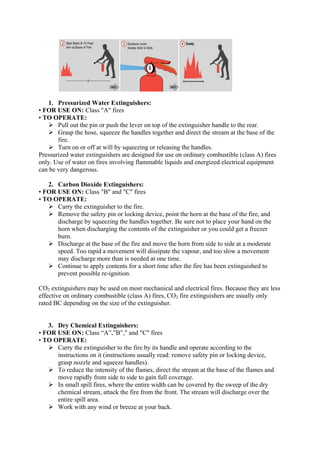 1. Pressurized Water Extinguishers:
• FOR USE ON: Class "A" fires
• TO OPERATE:
 Pull out the pin or push the lever on top of the extinguisher handle to the rear.
 Grasp the hose, squeeze the handles together and direct the stream at the base of the
fire.
 Turn on or off at will by squeezing or releasing the handles.
Pressurized water extinguishers are designed for use on ordinary combustible (class A) fires
only. Use of water on fires involving flammable liquids and energized electrical equipment
can be very dangerous.
2. Carbon Dioxide Extinguishers:
• FOR USE ON: Class "B" and "C" fires
• TO OPERATE:
 Carry the extinguisher to the fire.
 Remove the safety pin or locking device, point the horn at the base of the fire, and
discharge by squeezing the handles together. Be sure not to place your hand on the
horn when discharging the contents of the extinguisher or you could get a freezer
burn.
 Discharge at the base of the fire and move the horn from side to side at a moderate
speed. Too rapid a movement will dissipate the vapour, and too slow a movement
may discharge more than is needed at one time.
 Continue to apply contents for a short time after the fire has been extinguished to
prevent possible re-ignition.
CO2 extinguishers may be used on most mechanical and electrical fires. Because they are less
effective on ordinary combustible (class A) fires, CO2 fire extinguishers are usually only
rated BC depending on the size of the extinguisher.
3. Dry Chemical Extinguishers:
• FOR USE ON: Class “A”,”B”," and "C" fires
• TO OPERATE:
 Carry the extinguisher to the fire by its handle and operate according to the
instructions on it (instructions usually read: remove safety pin or locking device,
grasp nozzle and squeeze handles).
 To reduce the intensity of the flames, direct the stream at the base of the flames and
move rapidly from side to side to gain full coverage.
 In small spill fires, where the entire width can be covered by the sweep of the dry
chemical stream, attack the fire from the front. The stream will discharge over the
entire spill area.
 Work with any wind or breeze at your back.
 