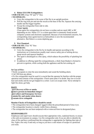 4. Halon 1211/1301 Extinguishers:
• FOR USE ON: Class "B" and "C" fires
• TO OPERATE:
 Carry the extinguisher to the scene of the fire in an upright position.
 Pull the ring lock pin and aim the nozzle at the base of the fire. Squeeze the carrying
handle and the trigger together.
 Sweep the extinguisher from side to side.
Clean Agents
Clean agent fire extinguishers do not leave a residue and are rated ABC or BC
depending on size. Halon 1211 is a clean agent that is commonly found around
computer systems and electronic equipment. Because of environmental concerns, fire
extinguishing clean agents known as halocarbons is now the recommended
alternative. But Halon is a ozone depleting gas.
5. Wet Chemical:
• FOR USE ON: Class “K” fires
• TO OPERATE:
 Carry the extinguisher to the fire by its handle and operate according to the
instructions on it (instructions usually read: remove safety pin or locking device,
grasp nozzle and squeeze handles).
 The agent is discharged as a fine spray, which reduces the possibility of splashing hot
grease.
 In addition to offering rapid-fire extinguishments, a thick foam blanket is formed to
prevent re-ignition, while cooling both the appliance and the hot cooking oil.
In Case of Fire:
• Notify occupants to clear the area immediately and sound the building alarm.
• Call 100 from any phone.
• If a fire extinguisher must be used it is crucial that the operator be familiar with the proper
operation and contents of the extinguisher. Check name plate if in doubt. Stay low to avoid
heat and smoke and do not get trapped in a corner. Leave an escape route. Never attempt to
fight fire alone; get help.
RACE
upon discovery of fire or smoke
Remove persons in immediate danger!
Alert others and Emergency Services
Contain fire and smoke (close doors)
Evacuate &/or extinguish
Routine Checks of Extinguishers should be noted:
• The extinguishers have been charged/ tagged within the prescribed period of time (1yr).
• The extinguisher location is clearly visible from a distance.
• The extinguisher has not been tampered with or removed from its designated place.
RESPONSIBILITY
Employees and supervisors should execute their appropriate roles, explained herein, to ensure
a fire-safe environment on campus. Use fire extinguisher only if you are able to identify the
class of fire and have confirmed that the extinguisher is appropriate for fighting that type of
fire. Fight a fire only if and only so long as you have a safe means of escape to a protected
exit route.
 