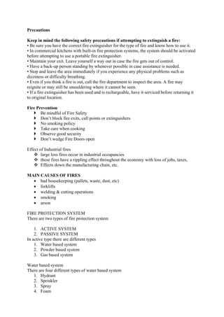 Precautions
Keep in mind the following safety precautions if attempting to extinguish a fire:
• Be sure you have the correct fire extinguisher for the type of fire and know how to use it.
• In commercial kitchens with built-in fire protection systems, the system should be activated
before attempting to use a portable fire extinguisher.
• Maintain your exit. Leave yourself a way out in case the fire gets out of control.
• Have a back-up person standing by whenever possible in case assistance is needed.
• Stop and leave the area immediately if you experience any physical problems such as
dizziness or difficulty breathing.
• Even if you think a fire is out, call the fire department to inspect the area. A fire may
reignite or may still be smouldering where it cannot be seen.
• If a fire extinguisher has been used and is rechargeable, have it serviced before returning it
to original location.
Fire Prevention
 Be mindful of Fire Safety
 Don’t block fire exits, call points or extinguishers
 No smoking policy
 Take care when cooking
 Observe good security
 Don’t wedge Fire Doors open
Effect of Industrial fires
 large loss fires occur in industrial occupancies
 these fires have a rippling effect throughout the economy with loss of jobs, taxes,
 Effects down the manufacturing chain, etc.
MAIN CAUSES OF FIRES
 bad housekeeping (pallets, waste, dust, etc)
 forklifts
 welding & cutting operations
 smoking
 arson
FIRE PROTECTION SYSTEM
There are two types of fire protection system
1. ACTIVE SYSTEM
2. PASSIVE SYSTEM
In active type there are different types
1. Water based system
2. Powder based system
3. Gas based system
Water based system
There are four different types of water based system
1. Hydrant
2. Sprinkler
3. Spray
4. Foam
 