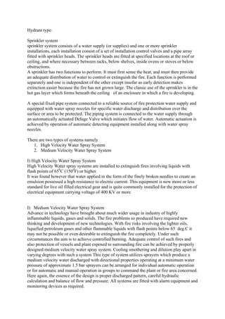 Hydrant type:
Sprinkler system
sprinkler system consists of a water supply (or supplies) and one or more sprinkler
installations, each installation consist of a set of installation control valves and a pipe array
fitted with sprinkler heads. The sprinkler heads are fitted at specified locations at the roof or
ceiling, and where necessary between racks, below shelves, inside ovens or stoves or below
obstructions.
A sprinkler has two functions to perform. It must first sense the heat, and must then provide
an adequate distribution of water to control or extinguish the fire. Each function is performed
separately and one is independent of the other except insofar as early detection makes
extinction easier because the fire has not grown large. The classic use of the sprinkler is in the
hot gas layer which forms beneath the ceiling of an enclosure in which a fire is developing.
A special fixed pipe system connected to a reliable source of fire protection water supply and
equipped with water spray nozzles for specific water discharge and distribution over the
surface or area to be protected. The piping system is connected to the water supply through
an automatically actuated Deluge Valve which initiates flow of water. Automatic actuation is
achieved by operation of automatic detecting equipment installed along with water spray
nozzles.
There are two types of systems namely
1. High Velocity Water Spray System
2. Medium Velocity Water Spray System
I) High Velocity Water Spray System
High Velocity Water spray systems are installed to extinguish fires involving liquids with
flash points of 650
C (1500
F) or higher.
It was found however that water applied in the form of the finely broken needles to create an
emulsion possessed a high resistance to electric current. This equipment is now more or less
standard for live oil filled electrical gear and is quite commonly installed for the protection of
electrical equipment carrying voltage of 400 KV or more
I) Medium Velocity Water Spray System
Advance in technology have brought about much wider usage in industry of highly
inflammable liquids, gases and solids. The fire problems so produced have required new
thinking and development of new technologies. With fire risks involving the lighter oils,
liquefied petroleum gases and other flammable liquids with flash points below 65 deg.C it
may not be possible or even desirable to extinguish the fire completely. Under such
circumstances the aim is to achieve controlled burning. Adequate control of such fires and
also protection of vessels and plant exposed to surrounding fire can be achieved by properly
designed medium velocity water spray system. Cooling smothering and dilution play apart in
varying degrees with such a system This type of system utilizes sprayers which produce a
medium velocity water discharged with directional properties operating at a minimum water
pressure of approximate 1.5 bar sprayers can be arranged for individual automatic operation
or for automatic and manual operation in groups to command the plant or fire area concerned.
Here again, the essence of the design is proper discharged pattern, careful hydraulic
calculation and balance of flow and pressure. All systems are fitted with alarm equipment and
monitoring devices as required.
 