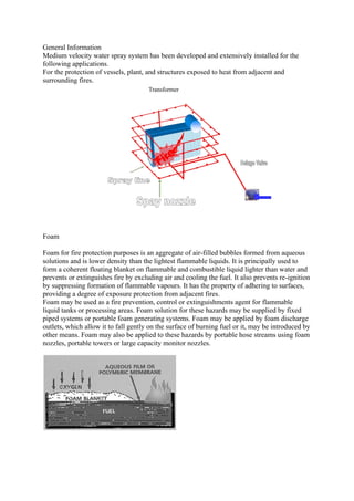 General Information
Medium velocity water spray system has been developed and extensively installed for the
following applications.
For the protection of vessels, plant, and structures exposed to heat from adjacent and
surrounding fires.
Foam
Foam for fire protection purposes is an aggregate of air-filled bubbles formed from aqueous
solutions and is lower density than the lightest flammable liquids. It is principally used to
form a coherent floating blanket on flammable and combustible liquid lighter than water and
prevents or extinguishes fire by excluding air and cooling the fuel. It also prevents re-ignition
by suppressing formation of flammable vapours. It has the property of adhering to surfaces,
providing a degree of exposure protection from adjacent fires.
Foam may be used as a fire prevention, control or extinguishments agent for flammable
liquid tanks or processing areas. Foam solution for these hazards may be supplied by fixed
piped systems or portable foam generating systems. Foam may be applied by foam discharge
outlets, which allow it to fall gently on the surface of burning fuel or it, may be introduced by
other means. Foam may also be applied to these hazards by portable hose streams using foam
nozzles, portable towers or large capacity monitor nozzles.
 