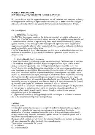 POWDER BASE SYSTEM
DRY CHEMICAL POWDER TOTAL FLOODING SYSTEM
Dry chemical fixed pipe fire suppression systems are self contained units, designed by factory
trained personnel, consisting of a pressure vessel constructed to ASME standards, nitrogen
cylinders, automatic detection devices and electric/pneumatic manual actuation devices.
Gas Based System
1. FM200 Gas Extinguishing
FM-200®
Fire Suppression agent was the first environmentally acceptable replacement for
Halon 1301. FM-200®
has zero ozone depleting potential, a low global warming potential and
a short atmospheric lifetime. It is particularly useful where an environmentally acceptable
agent is essential, where clean up of other media presents a problem, where weight versus
suppression potential is a factor, where an electrically non-conductive medium is needed, and
people compatibility an overriding factor.
FM-200®
is a colourless, liquefied compressed gas. It is stored as a liquid and dispensed into
the hazard as a colourless, eclectically non-conductive vapour that is clear and does not
obscure vision.
2. Carbon Dioxide Gas Extinguishing
Carbon Dioxide as an extinguishing agent is swift and thorough. Within seconds, it smothers
a fire and holds damage to a minimum. Stored under pressure as a liquid, carbon dioxide
quickly expands to vapour and a state of fine particles of dry ice, much like snow. This
"snow" absorbs heat rapidly changes to a vapour under normal temperature conditions, and
even faster in the presence of fire. The carbon dioxide vapour chokes of combustion, and the
snow effect reduces the ambient temperature to help prevent re-ignition. Moreover, carbon
dioxide is a three dimensional agent, enabling it to penetrate the entire hazard area, including
electrical cabinets. Low-pressure and high-pressure carbon dioxide systems have equal
extinguishing capabilities when each is designed to handle a specific hazard. Carbon dioxide
is normally harmless to equipment, materials and property. It leaves no residue to be cleaned
up, mopped up or scraped off. Production downtime is held to a minimum.
Carbon dioxide is a colourless, odourless, electrically non-conductive agent for the protection
of vital services. In many instances, water is not a suitable extinguishing medium, for
example, where electrical equipment is concerned or clean up time is vital, gaseous
extinguishing agent is the only option.
CO2 Systems are installed in unoccupied applications, as the agent is hazardous to humans
due to the concentrations required to extinguish fires.
PASSIVE
Detection Alarm
Fire detection systems have increased in complexity and sophistication as technology has
advanced. In particular, the increased computing power now available through the
development of low cost processors has enabled system designers to improve functionally
through incorporating numerous features and options into the fire detection system, both in
the detector head and in the control panel.
However, not all installations will require the ultimate in facilities and features, and there is
still a strong demand for relatively simple conventional systems.
There are four elements of a fire system:
a) The Detectors
b) The Control Panel
 