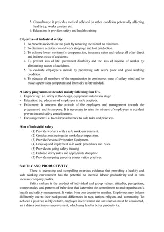 5. Consultancy: it provides medical advised on other condition potentially affecting
health e.g. works canteen etc.
6. Education: it provides safety and health training
Objectives of industrial safety:
1. To prevent accidents in the plant by reducing the hazard to minimum.
2. To eliminate accident caused work stoppage and lost production.
3. To achieve lower workmen’s compensation, insurance rates and reduce all other direct
and indirect costs of accidents.
4. To prevent loss of life, permanent disability and the loss of income of worker by
eliminating causes of accidents.
5. To evaluate employee’s morale by promoting safe work place and good working
condition.
6. To educate all members of the organization in continuous state of safety mind and to
make supervision competent and intensely safety minded.
A safety programmed includes mainly following four E’s.
• Engineering: i.e. safety at the design, equipment installation stage.
• Education: i.e. education of employees in safe practices.
• Enlistment: It concerns the attitude of the employees and management towards the
programmed and its purpose. It is necessary to arise the interest of employees in accident
prevention and safety consciousness.
• Encouragement: i.e. to enforce adherence to safe rules and practices
Aim of industrial safety
(1) Provide workers with a safe work environment.
(2) Conduct routine/regular workplace inspections.
(3) Provide Personal Protective Equipment.
(4) Develop and implement safe work procedures and rules.
(5) Provide on-going safety training
(6) Enforce safety rules and appropriate discipline.
(7) Provide on-going property conservation practices.
SAFTEY AND PRODUCTIVITY
There is increasing and compelling overseas evidence that providing a healthy and
safe working environment has the potential to increase labour productivity and in turn
increase company profits.
Safety culture is the product of individual and group values, attitudes, perceptions,
competencies, and patterns of behaviour that determine the commitment to and organization’s
health and safety management. It varies from one country to another. Employees may behave
differently due to their background differences in race, nation, religion, and community. To
achieve a positive safety culture, employee involvement and satisfaction must be considered,
as it drives continuous improvement, which may lead to better productivity.
 