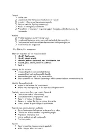 General
 Buffer zone
 Location of other hazardous installations in vicinity
 Inventory of toxic and hazardous materials
 Adequacy of fire fighting water supply
 Access to Emergency equipment
 Availability of emergency response support from adjacent industries and the
community
Natural
 Weather extremes and prevailing winds
 Location of highways, waterways, railroad and airplane corridors
 Environmental and waste disposal restrictions during emergencies
 Maintenance and inspection
Fire Risk and its assessment
There are five steps for fire risk assessment
1. Identify fire hazards
2. Identify people at risk
3. Evaluate, remove or reduce, and protect from risk
4. Record, plan, inform, instruct and train
5. Review
Identify the fire hazards:
 sources of ignition such as naked flames
 sources of fuel such as flammable liquids
 sources of oxygen such as the air around us
 These elements can form the fire triangle which can result in an uncontrollable fire
Identify the people at risk:
 people in and around the premises and
 people who are especially at risk near accident prone areas
Evaluate, remove or reduce, and protect from risk
 Evaluate the risk of a fire starting
 Evaluate the risk to people from a fire
 Remove or reduce fire hazards
 Remove or reduce the risks to people from a fire
 Protect people by providing fore precautions
Record, plan, inform, instruct and train
 Record any major findings and action you have taken
 Discuss and work with other responsible people
 Prepare an emergency plan
 Inform and instruct relevant people
 Provide training
Review
 Review your fire-risk assessment regularly
 Make changes where necessary
 