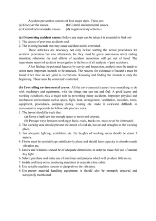 Accident prevention consists of four major steps. These are:
(a) Discover the causes. (b) Control environmental causes.
(c) Control behaviouristic causes. (d) Supplementary activities.
(a) Discovering accident causes: Before any steps can be taken it is essential to find out-
1. The causes of previous accidents and
2. The existing hazards that may cause accident unless corrected.
These activities are necessary not only before starting the actual procedures for
accident prevention but also afterwards, for they must be given continuous never ending
attention; otherwise the real efforts of accident prevention will get out of hand. The
supervisors report of accident investigation is the basis of all analysis of past accidents.
After finding the potential hazards by survey and inspection, analysis must be made to
select most important hazards to be attacked. The reasons for existence of hazard s must be
found when thee do not yield to corrections. Knowing and finding the hazards is only the
beginning. These must be corrected/ controlled.
(b) Controlling environmental causes: All the environmental causes have something to do
with machinery and equipment, with the things one can see and feel. A good layout and
working conditions play a major role in preventing many accidents. Improper physical and
mechanical environment suchas space, light, heat, arrangement, ventilation, materials, tools,
equipment, procedures, company policy, routing etc. make it awkward, difficult, in
convenient or impossible to follow safe practice rules.
1. The layout should be such that:
(a) Every e1nployee has enough space to move and operate.
(b) Passage ways between working p laces, roads, tracks etc. must never be obstructed.
2. The working area should prevent the inrush of cold air, hot air and draughts to the working
place. .
3. For adequate lighting, ventilation etc. the heights of working room should be about 3
meters.
4. Floors must be nonskid type satisfactorily plane and should have capacity to absorb sounds
vibration etc.
5. Doors and windows should be of adequate dimensions in order to make full use of natural
day light.
6. Select, purchase and make use of machines and process which will produce little noise.
7. Isolate and keep noise producing machines in separate close cabin.
8. Use suitable machine mounts to damp-down the vibration.
9. Use proper material handling equipment; it should also be promptly repaired and
adequately maintained.
 