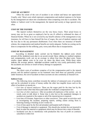 COST OF ACCIDENT
Often the extent of the cost of accident is not evident and hence not appreciated.
Usually, only "direct costs which represent compensation and medical expenses to be borne
by the management are taken into consideration when computing costs due to accidents. The
hidden or 'indirect costs' to the management, the injured and society at large ignored every
often.
COST OF THE INJURED
The injured workers themselves are the very heavy losers. Their actual losses in
money may not be as great as employer's but he can ill -afford to withstand his share of
financial burden. Where he is not covered by any benefit schemes of the management or any
insurance, he will have to bear himself the loss of wages, the cost of medical expenses and
the loss due to the any permanent disablement. Even when there are insurance of benefit
scheme, the compensation and medical benefits are rarely adequate. Further no costing can be
done to compensate for the suffering, pain, worry and effects due to incapacitation.
COST OF MANAGEMENT
According to detailed study carried out by Heinrich the indirect costs which
present all the incidental costs due to an accent except those relating to medical expenses
and compensation, work out on an average to about four time the direct costs. Some
studies report indirect costs to be even six times the direct costs. While these ratios
indicate the average pattern, individual accidents could be very costly particularly when
the accidents are serious or result in heavy damage to equipment.
Direct Costs
The direct costs of accidents comprise of (a) the compensation paid to the injured
person; and (b) medical expenses on his treatment since both these are generally covered
under insurance, the cost of accident on these accounts are also commonly as Insured Cost.
Indirect Costs
The following items contribute towards the indirect of uninsured costs of accidents
and can be calculated in terms of money unlike the other less tangible losses such as the
effect of accidents on morale etc.
 Lost time of injured employees: These are the wages paid for the time lost by the
injured worker other than those paid under the workman's compensation law.
 Lost time of other employees: After an accident all employees of the section op to
watch, assist or talk about it. Some time is also lost as the equipment damages in
accident are required or the output or aid of the injured person is required.
 Lost time of Foreman, Supervisors or other executives: Time spent on activities such
as investigating the accident, preparing reports, settling claims arising from it,
Selecting training or booking in new worker etc.
 Cost of time spent by the first aid attendant and hospital staff of factory
 Cost of damage to material or equipment. This should also include the cost incurred in
back in order the material or equipment which may be thrown into a state of disorder.
 Incidental cost due to interference with production like loss of profit on contracts
cancelled or orders lost
 