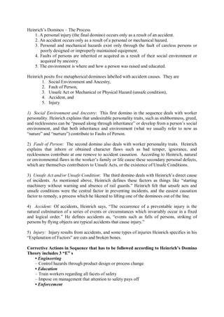 Heinrich’s Dominos – The Process
1. A personal injury (the final domino) occurs only as a result of an accident.
2. An accident occurs only as a result of a personal or mechanical hazard.
3. Personal and mechanical hazards exist only through the fault of careless persons or
poorly designed or improperly maintained equipment.
4. Faults of persons are inherited or acquired as a result of their social environment or
acquired by ancestry.
5. The environment is where and how a person was raised and educated.
Heinrich posits five metaphorical dominoes labelled with accident causes. They are
1. Social Environment and Ancestry,
2. Fault of Person,
3. Unsafe Act or Mechanical or Physical Hazard (unsafe condition),
4. Accident, and
5. Injury
1) Social Environment and Ancestry: This first domino in the sequence deals with worker
personality. Heinrich explains that undesirable personality traits, such as stubbornness, greed,
and recklessness can be “passed along through inheritance” or develop from a person’s social
environment, and that both inheritance and environment (what we usually refer to now as
“nature” and “nurture”) contribute to Faults of Person.
2) Fault of Person: The second domino also deals with worker personality traits. Heinrich
explains that inborn or obtained character flaws such as bad temper, ignorance, and
recklessness contribute at one remove to accident causation. According to Heinrich, natural
or environmental flaws in the worker’s family or life cause these secondary personal defects,
which are themselves contributors to Unsafe Acts, or the existence of Unsafe Conditions.
3) Unsafe Act and/or Unsafe Condition: The third domino deals with Heinrich’s direct cause
of incidents. As mentioned above, Heinrich defines these factors as things like “starting
machinery without warning and absence of rail guards.” Heinrich felt that unsafe acts and
unsafe conditions were the central factor in preventing incidents, and the easiest causation
factor to remedy, a process which he likened to lifting one of the dominoes out of the line.
4) Accident: Of accidents, Heinrich says, “The occurrence of a preventable injury is the
natural culmination of a series of events or circumstances which invariably occur in a fixed
and logical order.” He defines accidents as, “events such as falls of persons, striking of
persons by flying objects are typical accidents that cause injury.”
5) Injury: Injury results from accidents, and some types of injuries Heinrich specifies in his
“Explanation of Factors” are cuts and broken bones.
Corrective Actions in Sequence that has to be followed according to Heinrich’s Domino
Theory includes 3 “E” s
• Engineering
– Control hazards through product design or process change
• Education
– Train workers regarding all facets of safety
– Impose on management that attention to safety pays off
• Enforcement
 