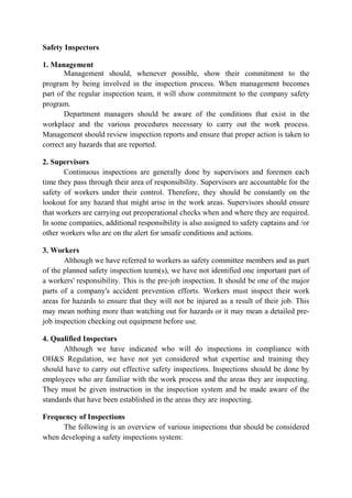 Safety Inspectors
1. Management
Management should, whenever possible, show their commitment to the
program by being involved in the inspection process. When management becomes
part of the regular inspection team, it will show commitment to the company safety
program.
Department managers should be aware of the conditions that exist in the
workplace and the various procedures necessary to carry out the work process.
Management should review inspection reports and ensure that proper action is taken to
correct any hazards that are reported.
2. Supervisors
Continuous inspections are generally done by supervisors and foremen each
time they pass through their area of responsibility. Supervisors are accountable for the
safety of workers under their control. Therefore, they should be constantly on the
lookout for any hazard that might arise in the work areas. Supervisors should ensure
that workers are carrying out preoperational checks when and where they are required.
In some companies, additional responsibility is also assigned to safety captains and /or
other workers who are on the alert for unsafe conditions and actions.
3. Workers
Although we have referred to workers as safety committee members and as part
of the planned safety inspection team(s), we have not identified one important part of
a workers' responsibility. This is the pre-job inspection. It should be one of the major
parts of a company's accident prevention efforts. Workers must inspect their work
areas for hazards to ensure that they will not be injured as a result of their job. This
may mean nothing more than watching out for hazards or it may mean a detailed pre-
job inspection checking out equipment before use.
4. Qualified Inspectors
Although we have indicated who will do inspections in compliance with
OH&S Regulation, we have not yet considered what expertise and training they
should have to carry out effective safety inspections. Inspections should be done by
employees who are familiar with the work process and the areas they are inspecting.
They must be given instruction in the inspection system and be made aware of the
standards that have been established in the areas they are inspecting.
Frequency of Inspections
The following is an overview of various inspections that should be considered
when developing a safety inspections system:
 