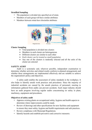 Stratified Sampling
• The population is divided into specified set of strata
• Members of each group will have similar attributes
• Members between strata have dissimilar attributes
Cluster Sampling
• Total population is divided into clusters
• Members in each cluster are heterogeneous
• Different clusters are similar to each other
• Each cluster can be treated as small population
• Any one of the clusters is randomly selected and all the units of the
cluster are selected
SAFETY AUDIT
Audit is a systematic and, wherever possible, independent examination to
determine whether activities and related results conform to planned arrangements and
whether these arrangements are implemented effectively and are suitable to achieve
the organization's policy and objectives.
A safety audit enables the assessment of safety standards in the workplace. It
also helps to identify unsafe work practices and procedures. Since the majority of
industrial accidents are caused by the unsafe practices of personnel, reacting to
information gathered from audits can prevent accidents. Each major industry should
have an audit program involving regular audits concentrating on safety in plant,
machinery, equipment and procedures.
Objectives of safety audit
• Appraise existing plants on occupational safety, hygiene and health aspects to
determine where improvements could be made.
• Review of drawings and other specifications for new facilities and equipment
to ensure they meet safety, hygiene and health requirements and safe practices.
• Review compliance with Municipal Regulations.
• Identify hazards and establish preventive and corrective measures.
 