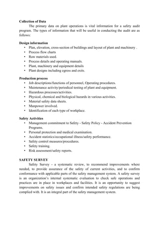 Collection of Data
The primary data on plant operations is vital information for a safety audit
program. The types of information that will be useful in conducting the audit are as
follows:
Design information
• Plan, elevation, cross-section of buildings and layout of plant and machinery .
• Process flow charts
• Raw materials used.
• Process details and operating manuals.
• Plant, machinery and equipment details
• Plant designs including egress and exits.
Production process
• Job descriptions/functions of personnel, Operating procedures.
• Maintenance activity/periodical testing of plant and equipment.
• Hazardous processes/activities.
• Physical, chemical and biological hazards in various activities.
• Material safety data sheets.
• Manpower involved.
• Identification of each type of workplace.
Safety Activities
• Management commitment to Safety - Safety Policy - Accident Prevention
Programs.
• Personal protection and medical examination.
• Accident statistics/occupational illness/safety performance.
• Safety control measures/procedures.
• Safety training.
• Risk assessment/safety reports.
SAFETY SURVEY
Safety Survey - a systematic review, to recommend improvements where
needed, to provide assurance of the safety of current activities, and to confirm
conformance with applicable parts of the safety management system. A safety survey
is an organization’s internal systematic evaluation to check safe operations and
practices are in place in workplaces and facilities. It is an opportunity to suggest
improvements on safety issues and confirm intended safety regulations are being
complied with. It is an integral part of the safety management system.
 