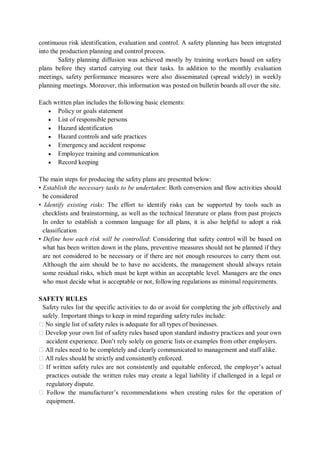 continuous risk identification, evaluation and control. A safety planning has been integrated
into the production planning and control process.
Safety planning diffusion was achieved mostly by training workers based on safety
plans before they started carrying out their tasks. In addition to the monthly evaluation
meetings, safety performance measures were also disseminated (spread widely) in weekly
planning meetings. Moreover, this information was posted on bulletin boards all over the site.
Each written plan includes the following basic elements:
• Policy or goals statement
• List of responsible persons
• Hazard identification
• Hazard controls and safe practices
• Emergency and accident response
• Employee training and communication
• Record keeping
The main steps for producing the safety plans are presented below:
• Establish the necessary tasks to be undertaken: Both conversion and flow activities should
be considered
• Identify existing risks: The effort to identify risks can be supported by tools such as
checklists and brainstorming, as well as the technical literature or plans from past projects
In order to establish a common language for all plans, it is also helpful to adopt a risk
classification
• Define how each risk will be controlled: Considering that safety control will be based on
what has been written down in the plans, preventive measures should not be planned if they
are not considered to be necessary or if there are not enough resources to carry them out.
Although the aim should be to have no accidents, the management should always retain
some residual risks, which must be kept within an acceptable level. Managers are the ones
who must decide what is acceptable or not, following regulations as minimal requirements.
SAFETY RULES
Safety rules list the specific activities to do or avoid for completing the job effectively and
safely. Important things to keep in mind regarding safety rules include:
� No single list of safety rules is adequate for all types of businesses.
� Develop your own list of safety rules based upon standard industry practices and your own
accident experience. Don’t rely solely on generic lists or examples from other employers.
� All rules need to be completely and clearly communicated to management and staff alike.
� All rules should be strictly and consistently enforced.
� If written safety rules are not consistently and equitable enforced, the employer’s actual
practices outside the written rules may create a legal liability if challenged in a legal or
regulatory dispute.
� Follow the manufacturer’s recommendations when creating rules for the operation of
equipment.
 