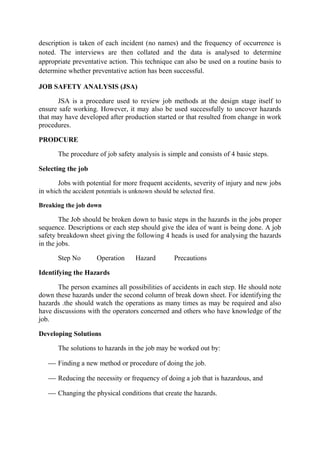 description is taken of each incident (no names) and the frequency of occurrence is
noted. The interviews are then collated and the data is analysed to determine
appropriate preventative action. This technique can also be used on a routine basis to
determine whether preventative action has been successful.
JOB SAFETY ANALYSIS (JSA)
JSA is a procedure used to review job methods at the design stage itself to
ensure safe working. However, it may also be used successfully to uncover hazards
that may have developed after production started or that resulted from change in work
procedures.
PRODCURE
The procedure of job safety analysis is simple and consists of 4 basic steps.
Selecting the job
Jobs with potential for more frequent accidents, severity of injury and new jobs
in which the accident potentials is unknown should be selected first.
Breaking the job down
The Job should be broken down to basic steps in the hazards in the jobs proper
sequence. Descriptions or each step should give the idea of want is being done. A job
safety breakdown sheet giving the following 4 heads is used for analysing the hazards
in the jobs.
Step No Operation Hazard Precautions
Identifying the Hazards
The person examines all possibilities of accidents in each step. He should note
down these hazards under the second column of break down sheet. For identifying the
hazards .the should watch the operations as many times as may be required and also
have discussions with the operators concerned and others who have knowledge of the
job.
Developing Solutions
The solutions to hazards in the job may be worked out by:
 Finding a new method or procedure of doing the job.
 Reducing the necessity or frequency of doing a job that is hazardous, and
 Changing the physical conditions that create the hazards.
 