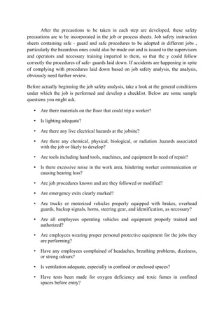 After the precautions to be taken in each step are developed, these safety
precautions are to be incorporated in the job or process sheets. Job safety instruction
sheets containing safe - guard and safe procedures to be adopted in different jobs ,
particularly the hazardous ones could also be made out and is issued to the supervisors
and operators and necessary training imparted to them, so that the y could follow
correctly the procedures of safe- guards laid down. If accidents are happening in spite
of complying with procedures laid down based on job safety analysis, the analysis,
obviously need further review.
Before actually beginning the job safety analysis, take a look at the general conditions
under which the job is performed and develop a checklist. Below are some sample
questions you might ask.
• Are there materials on the floor that could trip a worker?
• Is lighting adequate?
• Are there any live electrical hazards at the jobsite?
• Are there any chemical, physical, biological, or radiation .hazards associated
with the job or likely to develop?
• Are tools including hand tools, machines, and equipment In need of repair?
• Is there excessive noise in the work area, hindering worker communication or
causing hearing loss?
• Are job procedures known and are they followed or modified?
• Are emergency exits clearly marked?
• Are trucks or motorized vehicles properly equipped with brakes, overhead
guards, backup signals, horns, steering gear, and identification, as necessary?
• Are all employees operating vehicles and equipment properly trained and
authorized?
• Are employees wearing proper personal protective equipment for the jobs they
are performing?
• Have any employees complained of headaches, breathing problems, dizziness,
or strong odours?
• Is ventilation adequate, especially in confined or enclosed spaces?
• Have tests been made for oxygen deficiency and toxic fumes in confined
spaces before entry?
 