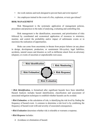 • Are work stations and tools designed to prevent back and wrist injuries?
• Are employees trained in the event of a fire, explosion, or toxic gas release?
RISK MANAGEMENT
Risk Management is the systematic application of management policies,
procedures and practices to the tasks of analysing, evaluating and controlling risk.
Risk management is the identification, assessment, and prioritization of risks
followed by coordinated and economical application of resources to minimize,
monitor, and control the probability and/or impact of unfortunate events or to
maximize the realization of opportunities.
Risks can come from uncertainty in threats from project failures (at any phase
in design, development, production, or sustainment life-cycles), legal liabilities,
accidents, natural causes and disasters as well as deliberate attack from an adversary
(dispute), or events of uncertain or unpredictable root-cause.
• Risk Identification, is formalised after significant hazards have been identified.
Hazard Analysis includes hazard identification, classification and assessment of
associated mitigation techniques to establish whether hazards can be avoided.
• Risk Estimation, or the calculation of risk, is identifying the risk level by finding the
frequency of hazard event. A common to determine a risk level is by combining the
frequency of hazard event with and severity of associated consequences.
• Risk Evaluation determines whether risk is tolerable or warrants a response.
• Risk Response includes:
 Avoidance or elimination of hazard.
 