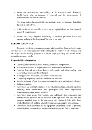 • Assign and communicate responsibility to all personnel levels. Everyone
should know what performance is expected and the consequences if
performance levels are not achieved.
• Give those assigned responsibilities the authority to act on situations that affect
the goal and objectives.
• Hold employees accountable to meet their responsibilities so that essential
tasks will be performed.
• Review the safety program periodically to evaluate problems within the
program and revise the objectives if the goal is not met.
ROLE OF SUPERVISOR
The supervisor is the one person who can take immediate, direct action to make
sure that his or her work area is safe and healthful for all employees. The primary role
of a supervisor in a safety program is to assure employee safety and health and to
protect the company needs.
Responsibilities of supervisor
• Detecting and correcting unsafe working conditions and practices.
• Training subordinates in proper procedures and company safety rules.
• Ensuring that each subordinate knows, understands, and follows safety rules
specifically pertaining to his or her job.
• Writing policies, procedures, and/or safe work practices.
• Completing proper reports on all accidents and incidents.
• Keeping informed of new developments impacting them and their subordinates.
• Safety motivation.
• Supervisors are also the best choice to investigate small accidents and incidents
involving their subordinates and participate with more experienced
investigators on more serious accidents
• Supervisors must ensure that ‘suitable and sufficient’ risk assessments are
undertaken and recorded for all activities with significant risk, and that any
measures decided upon in the assessment are discussed fully with those
involved in the work and that all control measures are properly implemented.
• Supervisors must ensure that all the equipment under their control is properly
maintained in a safe condition, and taken out of service if a fault is identified.
 