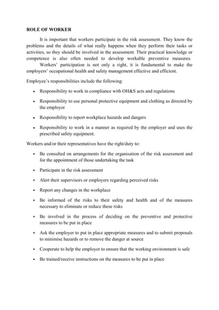 ROLE OF WORKER
It is important that workers participate in the risk assessment. They know the
problems and the details of what really happens when they perform their tasks or
activities, so they should be involved in the assessment. Their practical knowledge or
competence is also often needed to develop workable preventive measures.
Workers’ participation is not only a right, it is fundamental to make the
employers’ occupational health and safety management effective and efficient.
Employee’s responsibilities include the following:
• Responsibility to work in compliance with OH&S acts and regulations
• Responsibility to use personal protective equipment and clothing as directed by
the employer
• Responsibility to report workplace hazards and dangers
• Responsibility to work in a manner as required by the employer and uses the
prescribed safety equipment.
Workers and/or their representatives have the right/duty to:
 Be consulted on arrangements for the organisation of the risk assessment and
for the appointment of those undertaking the task
 Participate in the risk assessment
 Alert their supervisors or employers regarding perceived risks
 Report any changes in the workplace
 Be informed of the risks to their safety and health and of the measures
necessary to eliminate or reduce these risks
 Be involved in the process of deciding on the preventive and protective
measures to be put in place
 Ask the employer to put in place appropriate measures and to submit proposals
to minimise hazards or to remove the danger at source
 Cooperate to help the employer to ensure that the working environment is safe
 Be trained/receive instructions on the measures to be put in place
 