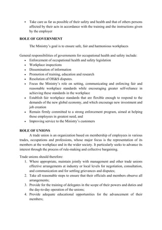  Take care as far as possible of their safety and health and that of others persons
affected by their acts in accordance with the training and the instructions given
by the employer
ROLE OF GOVERNMENT
The Ministry’s goal is to ensure safe, fair and harmonious workplaces
General responsibilities of governments for occupational health and safety include:
• Enforcement of occupational health and safety legislation
• Workplace inspections
• Dissemination of information
• Promotion of training, education and research
• Resolution of OH&S disputes.
• Focus the Ministry’s role on setting, communicating and enforcing fair and
reasonable workplace standards while encouraging greater self-reliance in
achieving these standards in the workplace
• Establish fair workplace standards that are flexible enough to respond to the
demands of the new global economy, and which encourage new investment and
job creation
• Remain firmly committed to a strong enforcement program, aimed at helping
those employees in greatest need, and
• Improving service to the Ministry’s customers
ROLE OF UNIONS
A trade union is an organization based on membership of employees in various
trades, occupations and professions, whose major focus is the representation of its
members at the workplace and in the wider society. It particularly seeks to advance its
interest through the process of rule-making and collective bargaining.
Trade unions should therefore:
1. Where appropriate, maintain jointly with management and other trade unions
effective arrangements at industry or local levels for negotiation, consultation,
and communication and for settling grievances and disputes;
2. Take all reasonable steps to ensure that their officials and members observe all
arrangements;
3. Provide for the training of delegates in the scope of their powers and duties and
the day-to-day operation of the unions;
4. Provide adequate educational opportunities for the advancement of their
members;
 