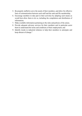 5. Be properly staffed to serve the needs of their members, and allow for effective
lines of communication between such staff and the rank and file membership;
6. Encourage members to take part in their activities by adopting such means as
would best allow them to do so, including the compilation and distribution of
information;
7. Make available information pertaining to the rules and policies of the union;
8. Provide adequate advisory services for their members and in particular assist
them to understand the terms and conditions of their employment; and
9. Identify trends in industrial relations to help their members to anticipate and
keep abreast of change.”
 