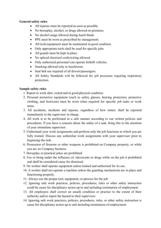General safety rules
• All injuries must be reported as soon as possible.
• No horseplay, alcohol, or drugs allowed on premises.
• No alcohol usage allowed during lunch break.
• PPE must be worn as prescribed by management.
• All tools/equipment must be maintained in good condition.
• Only appropriate tools shall be used for specific jobs.
• All guards must be kept in place.
• No spliced electrical cords/wiring allowed.
• Only authorized personnel can operate forklift vehicles.
• Smoking allowed only in lunchroom.
• Seat belt use required of all drivers/passengers.
• All Safety Standards will be followed for job processes requiring respiratory
protection.
Sample safety rules
1. Report to work alert, rested and in good physical condition.
2. Personal protective equipment (such as safety glasses, hearing protection, protective
clothing, and footwear) must be worn when required for specific job tasks or work
areas.
3. All accidents, incidents and injuries, regardless of how minor, shall be reported
immediately to the supervisor in charge.
4. All work is to be performed in a safe manner according to our written policies and
procedures. If you have a concern about the safety of a task, bring this to the attention
of your immediate supervisor.
5. Understand your work assignments and perform only the job functions in which you are
fully trained. Discuss any unfamiliar work assignments with your supervisor prior to
beginning the task.
6. Possession of firearms or other weapons is prohibited on Company property, or while
you are on Company business.
7. Horseplay or practical jokes are prohibited.
8. Use or being under the influence of, intoxicants or drugs while on the job is prohibited
and shall be considered cause for dismissal.
9. No worker shall operate equipment unless trained and authorized for its use.
10. A worker shall not operate a machine unless the guarding mechanisms are in place and
functioning properly.
11. Always use the proper tool, equipment, or process for the job.
12. Ignoring safe work practices, policies, procedures, rules or other safety instruction
could be cause for disciplinary action up to and including termination of employment.
13. All employees shall correct an unsafe condition or practice to the extent of their
authority and/or report the hazard to their supervisor.
14. Ignoring safe work practices, policies, procedures, rules, or other safety instruction is
cause for disciplinary action up to and including termination of employment.
 