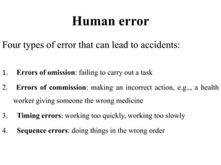 Human error
Four types of error that can lead to accidents:
1. Errors of omission: failing to carry out a task
2. Errors of commission: making an incorrect action, e.g.., a health
worker giving someone the wrong medicine
3. Timing errors: working too quickly, working too slowly
4. Sequence errors: doing things in the wrong order
 