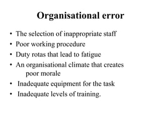 Organisational error
• The selection of inappropriate staff
• Poor working procedure
• Duty rotas that lead to fatigue
• An organisational climate that creates
poor morale
• Inadequate equipment for the task
• Inadequate levels of training.
 