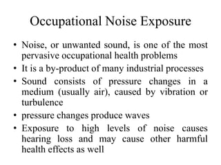 Occupational Noise Exposure
• Noise, or unwanted sound, is one of the most
pervasive occupational health problems
• It is a by-product of many industrial processes
• Sound consists of pressure changes in a
medium (usually air), caused by vibration or
turbulence
• pressure changes produce waves
• Exposure to high levels of noise causes
hearing loss and may cause other harmful
health effects as well
 