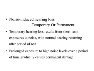 • Noise-induced hearing loss
Temporary Or Permanent
• Temporary hearing loss results from short-term
exposures to noise, with normal hearing returning
after period of rest
• Prolonged exposure to high noise levels over a period
of time gradually causes permanent damage
 