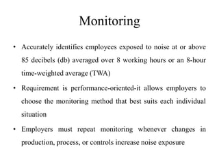 Monitoring
• Accurately identifies employees exposed to noise at or above
85 decibels (db) averaged over 8 working hours or an 8-hour
time-weighted average (TWA)
• Requirement is performance-oriented-it allows employers to
choose the monitoring method that best suits each individual
situation
• Employers must repeat monitoring whenever changes in
production, process, or controls increase noise exposure
 